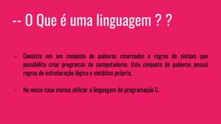 -- O Que é uma linguagem ? ?
- Consiste em um conjunto de palavras reservadas e regras de sintaxe que
possibilita criar programas de computadores. Este conjunto de palavras possui
regras de estruturação lógica e sintática própria.
- No nosso caso iremos utilizar a linguagem de programação C.
 