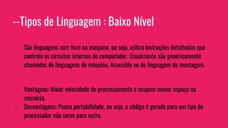 --Tipos de Linguagem : Baixo Nível
- São linguagens com foco na maquina, ou seja, utiliza instruções detalhadas que
controla os circuitos internos do computador. Usualmente são genericamente
chamadas de linguagens de máquina, Assembly ou de linguagem de montagem.
- Vantagens: Maior velocidade de processamento e ocupam menor espaço na
memória.
- Desvantagens: Pouca portabilidade, ou seja, o código é gerado para um tipo de
processador não serve para outro.
 