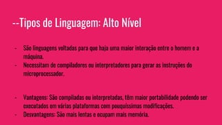 --Tipos de Linguagem: Alto Nível
- São linguagens voltadas para que haja uma maior interação entre o homem e a
máquina.
- Necessitam de compiladores ou interpretadores para gerar as instruções do
microprocessador.
- Vantagens: São compiladas ou interpretadas, têm maior portabilidade podendo ser
executados em várias plataformas com pouquíssimas modificações.
- Desvantagens: São mais lentas e ocupam mais memória.
 