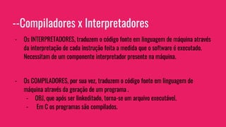 --Compiladores x Interpretadores
- Os INTERPRETADORES, traduzem o código fonte em linguagem de máquina através
da interpretação de cada instrução feita a medida que o software é executado.
Necessitam de um componente interpretador presente na máquina.
- Os COMPILADORES, por sua vez, traduzem o código fonte em linguagem de
máquina através da geração de um programa .
- OBJ, que após ser linkeditado, torna-se um arquivo executável.
- Em C os programas são compilados.
 