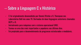 -- Sobre a Linguagem C x Histórico
- C foi originalmente desenvolvida por Dennis Ritchie e K. Thompson nos
Laboratórios Bell nos anos 70. Derivadas de duas linguagens anteriores chamadas
BCPL e B.
- Inicialmente para máquinas com o sistema operacional UNIX.
- Tornou-se uma das mais importantes e populares nos últimos dias.
- Foi projetada para o desenvolvimento de programas estruturados e modulares.
 