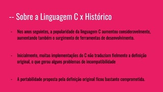 -- Sobre a Linguagem C x Histórico
- Nos anos seguintes, a popularidade da linguagem C aumentou consideravelmente,
aumentando também o surgimento de ferramentas de desenvolvimento.
- Inicialmente, muitas implementações do C não traduziam fielmente a definição
original, o que gerou alguns problemas de incompatibilidade
- A portabilidade proposta pela definição original ficou bastante comprometida.
 