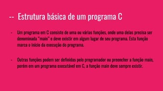 -- Estrutura básica de um programa C
- Um programa em C consiste de uma ou várias funções, onde uma delas precisa ser
denominada “main” e deve existir em algum lugar de seu programa. Esta função
marca o início da execução do programa.
- Outras funções podem ser definidas pelo programador ou preencher a função main,
porém em um programa executável em C, a função main deve sempre existir.
 