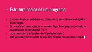 -- Estrutura básica de um programa
- O nome da função, os parênteses e as chaves, são os únicos elementos obrigatórios
de uma função.
- Os comentários podem aparecer em qualquer lugar de um programa, devendo ser
colocados entre os delimitadores /* e */
- Letras minúsculas e maiúsculas não são equivalentes em C.
- Note que cada expressão dentro do bloco deve terminar com um ponto-e-vírgula.
 