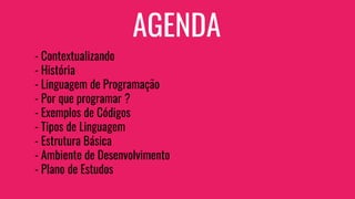 AGENDA
- Contextualizando
- História
- Linguagem de Programação
- Por que programar ?
- Exemplos de Códigos
- Tipos de Linguagem
- Estrutura Básica
- Ambiente de Desenvolvimento
- Plano de Estudos
 