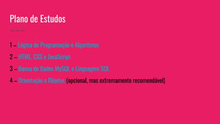 Plano de Estudos
1 – Lógica de Programação e Algoritmos
2 – HTML, CSS e JavaScript
3 – Banco de Dados MySQL e Linguagem SQL
4 – Orientação a Objetos (opcional, mas extremamente recomendável)
 