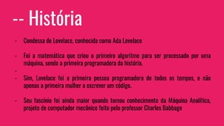 -- História
- Condessa de Lovelace, conhecida como Ada Lovelace
- Foi a matemática que criou o primeiro algoritmo para ser processado por uma
máquina, sendo a primeira programadora da história.
-
- Sim, Lovelace foi a primeira pessoa programadora de todos os tempos, e não
apenas a primeira mulher a escrever um código.
- Seu fascínio foi ainda maior quando tomou conhecimento da Máquina Analítica,
projeto de computador mecânico feito pelo professor Charles Babbage
 