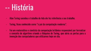 -- História
- Alan Turing sucedeu o trabalho de Ada ele fez referência a seu trabalho.
- Turing, ficou conhecido como “o pai da computação moderna”.
- Foi um matemático e cientista da computação britânico responsável por formalizar
o conceito de algoritmo criando a Máquina de Turing, que abriu as portas para a
invenção dos computadores que utilizamos hoje em dia.
 