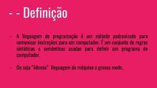 - - Definição
- A linguagem de programação é um método padronizado para
comunicar instruções para um computador. É um conjunto de regras
sintáticas e semânticas usadas para definir um programa de
computador.
- Ou seja “Idioma” linguagem de máquina a grosso modo.
 