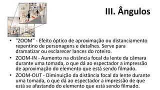 III. Ângulos

• "ZOOM" - Efeito óptico de aproximação ou distanciamento
  repentino de personagens e detalhes. Serve para
  dramatizar ou esclarecer lances do roteiro.
• ZOOM-IN - Aumento na distância focal da lente da câmara
  durante uma tomada, o que dá ao espectador a impressão
  de aproximação do elemento que está sendo filmado.
• ZOOM-OUT - Diminuição da distância focal da lente durante
  uma tomada, o que dá ao espectador a impressão de que
  está se afastando do elemento que está sendo filmado.
 