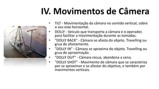 IV. Movimentos de Câmera
 •   TILT - Movimentação da câmara no sentido vertical, sobre
     o seu eixo horizontal.
 •   DOLLY - Veículo que transporta a câmara e o operador,
     para facilitar a movimentação durante as tomadas.
 •   "DOLLY BACK" - Câmara se afasta do objeto. Travelling ou
     grua de afastamento.
 •   "DOLLY IN" - Câmara se aproxima do objeto. Travelling ou
     grua de aproximação.
 •   "DOLLY OUT" - Câmara recua, abandona a cena.
 •   "DOLLY SHOT" - Movimento de câmara que se caracteriza
     por se aproximar e se afastar do objetivo, e também por
     movimentos verticais.
 