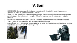 V. Som
•   SOM DIRETO - Som correspondente à ação que está sendo filmada. Em geral, é gravado em
    aparelho de precisão, sincronizado com a câmara.
•   SOM GUIA (OU PLAYBACK) - É a reprodução do som já gravado anteriormente, durante a filmagem,
    permitindo um sincronismo entre as ações (falas e/ou movimentos) do elenco com a própria
    gravação.
•   DUBLAGEM - Inclusão de diálogo, narração, canto, etc. sobre a imagem filmada anteriormente.
•   "OFF" - Vozes ou sons presentes sem se mostrar a fonte emissora.
•   LOCUÇÃO EM OFF - Texto que acompanha a ação do filme, pronunciado por um locutor ou locutora
    que não aparecem em cena. O mesmo que off.
 