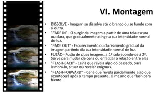 VI. Montagem
•   DISSOLVE - Imagem se dissolve até o branco ou se funde com
    a outra.
•   "FADE IN" - O surgir da imagem a partir de uma tela escura
    ou clara, que gradualmente atinge a sua intensidade normal
    de luz.
•   "FADE OUT" - Escurecimento ou clareamento gradual da
    imagem partindo da sua intensidade normal de luz.
•   FUSÃO - Fusão de duas imagens, a 1ª sobrepondo-se à 2ª.
    Serve para mudar de cena ou enfatizar a relação entre elas
•   "FLASH-BACK" - Cena que revela algo do passado, para
    lembrá-lo, situar ou revelar enigmas.
•   "FLASH-FORWARD" - Cena que revela parcialmente algo que
    acontecerá após o tempo presente. O mesmo que flash para
    frente.
 