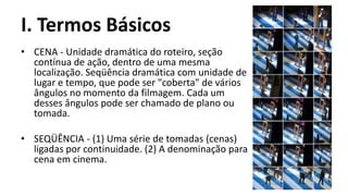 I. Termos Básicos
• CENA - Unidade dramática do roteiro, seção
  contínua de ação, dentro de uma mesma
  localização. Seqüência dramática com unidade de
  lugar e tempo, que pode ser "coberta" de vários
  ângulos no momento da filmagem. Cada um
  desses ângulos pode ser chamado de plano ou
  tomada.

• SEQÜÊNCIA - (1) Uma série de tomadas (cenas)
  ligadas por continuidade. (2) A denominação para
  cena em cinema.
 