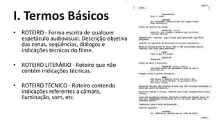 I. Termos Básicos
• ROTEIRO - Forma escrita de qualquer
  espetáculo audiovisual. Descrição objetiva
  das cenas, seqüências, diálogos e
  indicações técnicas do filme.

• ROTEIRO LITERÁRIO - Roteiro que não
  contém indicações técnicas.

• ROTEIRO TÉCNICO - Roteiro contendo
  indicações referentes a câmara,
  iluminação, som, etc.
 
