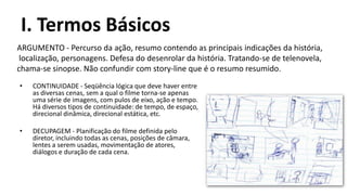I. Termos Básicos
ARGUMENTO - Percurso da ação, resumo contendo as principais indicações da história,
 localização, personagens. Defesa do desenrolar da história. Tratando-se de telenovela,
chama-se sinopse. Não confundir com story-line que é o resumo resumido.
•   CONTINUIDADE - Seqüência lógica que deve haver entre
    as diversas cenas, sem a qual o filme torna-se apenas
    uma série de imagens, com pulos de eixo, ação e tempo.
    Há diversos tipos de continuidade: de tempo, de espaço,
    direcional dinâmica, direcional estática, etc.

•   DECUPAGEM - Planificação do filme definida pelo
    diretor, incluindo todas as cenas, posições de câmara,
    lentes a serem usadas, movimentação de atores,
    diálogos e duração de cada cena.
 