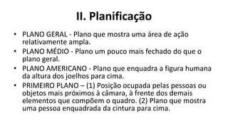 II. Planificação
• PLANO GERAL - Plano que mostra uma área de ação
  relativamente ampla.
• PLANO MÉDIO - Plano um pouco mais fechado do que o
  plano geral.
• PLANO AMERICANO - Plano que enquadra a figura humana
  da altura dos joelhos para cima.
• PRIMEIRO PLANO – (1) Posição ocupada pelas pessoas ou
  objetos mais próximos à câmara, à frente dos demais
  elementos que compõem o quadro. (2) Plano que mostra
  uma pessoa enquadrada da cintura para cima.
 