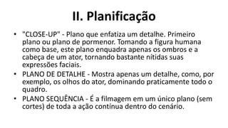II. Planificação
• "CLOSE-UP" - Plano que enfatiza um detalhe. Primeiro
  plano ou plano de pormenor. Tomando a figura humana
  como base, este plano enquadra apenas os ombros e a
  cabeça de um ator, tornando bastante nítidas suas
  expressões faciais.
• PLANO DE DETALHE - Mostra apenas um detalhe, como, por
  exemplo, os olhos do ator, dominando praticamente todo o
  quadro.
• PLANO SEQUÊNCIA - É a filmagem em um único plano (sem
  cortes) de toda a ação contínua dentro do cenário.
 