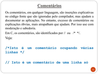 Comentários
Os comentários, em qualquer linguagem, são inserções explicativas
no código fonte que são ignoradas pelo compilador, mas ajudam a
documentar as aplicações. No entanto, excesso de comentários ou
explicações óbvias, mais atrapalham que ajudam. Por isso use com
moderação e sabedoria.
Em C, os comentários, são identificados por // ou /* */.
Veja:
/*Isto é um comentário ocupando várias
linhas */
// Isto é um comentário de uma linha só
11
 