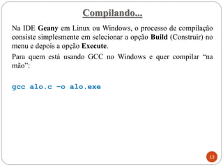 Compilando...
Na IDE Geany em Linux ou Windows, o processo de compilação
consiste simplesmente em selecionar a opção Build (Construir) no
menu e depois a opção Execute.
Para quem está usando GCC no Windows e quer compilar “na
mão”:
gcc alo.c –o alo.exe
13
 