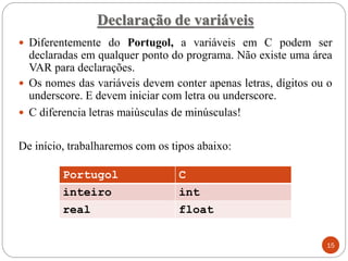 Declaração de variáveis
 Diferentemente do Portugol, a variáveis em C podem ser
declaradas em qualquer ponto do programa. Não existe uma área
VAR para declarações.
 Os nomes das variáveis devem conter apenas letras, dígitos ou o
underscore. E devem iniciar com letra ou underscore.
 C diferencia letras maiúsculas de minúsculas!
De início, trabalharemos com os tipos abaixo:
Portugol C
inteiro int
real float
15
 