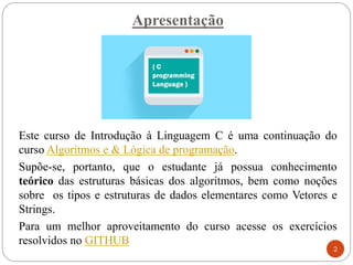 Apresentação
Este curso de Introdução à Linguagem C é uma continuação do
curso Algoritmos e & Lógica de programação.
Supõe-se, portanto, que o estudante já possua conhecimento
teórico das estruturas básicas dos algoritmos, bem como noções
sobre os tipos e estruturas de dados elementares como Vetores e
Strings.
Para um melhor aproveitamento do curso acesse os exercícios
resolvidos no GITHUB
2
 