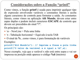 Considerações sobre a Função “printf”
Como vimos, a função printf é usada para imprimir qualquer tipo
de expressão envolvendo variáveis e constantes literais e aceita
alguns caracteres de controle para formatar a saída. As constantes
literais, como vimos na aplicação Alô Mundo, devem estar entre
aspas duplas e podem incluir caracteres ESCAPE de controle que
devem ser precedidos do sinal “”.
Os principais são:
 n – NewLine = Pula uma linha
 t - Tabulação horizontal = Equivale à tecla TAB
 O sinal de % , como vimos, é para formatação de variáveis
Exemplos:
printf(“Alô Mundon”); // Imprime a frase e pula linha
printf(“O valor da variável x é igual a %d”,x);
Nesse exemplo, veja que a variável x não está entre aspas e vai ser
impressa na posição onde aparece o código %d (inteiros)
23
 