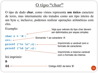 O tipo de dado char, como vimos representa um único caractere
de texto, mas internamente são tratados como um tipo inteiro de
um byte e, inclusive, podemos realizar operações aritméticas com
eles.
Exemplo:
char c = 'A’;
c++;
printf ("%c n",c);
printf ("%d n",c);
Irá imprimir:
B
66
O tipo “char”
24
Veja que valores do tipo char devem
ser delimitados por aspas simples
Imprimindo a variável com o
formato de caracteres
Imprimindo a mesma variável
com o formato de inteiros
Código ASC da letra ‘B’
Somando 1 ao caractere ‘A’
 