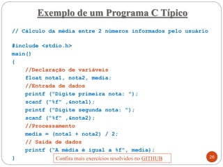 Exemplo de um Programa C Típico
// Cálculo da média entre 2 números informados pelo usuário
#include <stdio.h>
main()
{
//Declaração de variáveis
float nota1, nota2, media;
//Entrada de dados
printf ("Digite primeira nota: ");
scanf ("%f" ,&nota1);
printf ("Digite segunda nota: ");
scanf ("%f" ,&nota2);
//Processamento
media = (nota1 + nota2) / 2;
// Saída de dados
printf (“A média é igual a %f", media);
} 26
Confira mais exercícios resolvidos no GITHUB
 