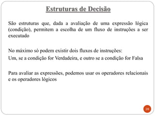 Estruturas de Decisão
28
São estruturas que, dada a avaliação de uma expressão lógica
(condição), permitem a escolha de um fluxo de instruções a ser
executado
No máximo só podem existir dois fluxos de instruções:
Um, se a condição for Verdadeira, e outro se a condição for Falsa
Para avaliar as expressões, podemos usar os operadores relacionais
e os operadores lógicos
 