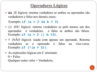  && (E lógico): retorna verdadeiro se ambos os operandos são
verdadeiros e falso nos demais casos.
Exemplo: if (a > 2 && b < 3).
 || (OU lógico): retorna verdadeiro se pelo menos um dos
operandos é verdadeiro, e falso se ambos são falsos.
Exemplo: if (a > 2 || b <3).
 ! (NÃO lógico): usada com apenas um operando. Retorna
verdadeiro se o operando é falso ou vice-versa.
Exemplo: if (!(a > 2)).
 As expressões lógicas em C retornam:
0 = Falso
Qualquer outro valor = Verdadeiro.
Operadores Lógicos
30
 