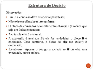 Observações:
 Em C, a condição deve estar entre parênteses;
 Não existe a cláusula entao ou fimse;
 O bloco de comandos deve estar entre chaves{} (a menos que
seja um único comando);
 A cláusula else é opcional;
 A expressão é avaliada. Se ela for verdadeira, o bloco if é
executado. Caso contrário, o bloco do else (se existir) é
executado;
 Lembre-se: Apenas o código associado ao if ou else será
executado, nunca ambos.
Estrutura de Decisão
33
 