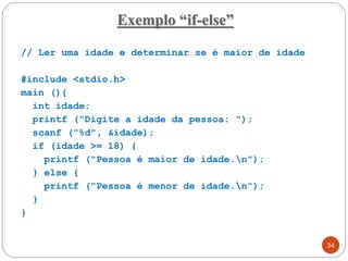 // Ler uma idade e determinar se é maior de idade
#include <stdio.h>
main (){
int idade;
printf ("Digite a idade da pessoa: ");
scanf ("%d", &idade);
if (idade >= 18) {
printf ("Pessoa é maior de idade.n");
} else {
printf ("Pessoa é menor de idade.n");
}
}
Exemplo “if-else”
34
 