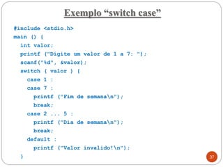 #include <stdio.h>
main () {
int valor;
printf ("Digite um valor de 1 a 7: ");
scanf("%d", &valor);
switch ( valor ) {
case 1 :
case 7 :
printf ("Fim de semanan");
break;
case 2 ... 5 :
printf ("Dia de semanan");
break;
default :
printf ("Valor invalido!n");
}
Exemplo “switch case”
37
 