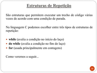 São estruturas que permitem executar um trecho de código várias
vezes de acordo com uma condição de parada.
Na linguagem C podemos escolher entre três tipos de estruturas de
repetição:
 while (avalia a condição no início do laço)
 do while (avalia a condição no fim do laço)
 for (usada principalmente em contagens)
Como veremos a seguir...
Estruturas de Repetição
39
 