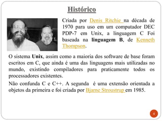 Histórico
Criada por Denis Ritchie na década de
1970 para uso em um computador DEC
PDP-7 em Unix, a linguagem C Foi
baseada na linguagem B, de Kenneth
Thompson.
4
O sistema Unix, assim como a maioria dos software de base foram
escritos em C, que ainda é uma das linguagens mais utilizadas no
mundo, existindo compiladores para praticamente todos os
processadores existentes.
Não confunda C e C++. A segunda é uma extensão orientada a
objetos da primeira e foi criada por Bjarne Stroustrup em 1985.
 