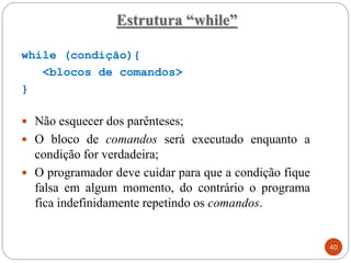 while (condição){
<blocos de comandos>
}
 Não esquecer dos parênteses;
 O bloco de comandos será executado enquanto a
condição for verdadeira;
 O programador deve cuidar para que a condição fique
falsa em algum momento, do contrário o programa
fica indefinidamente repetindo os comandos.
Estrutura “while”
40
 