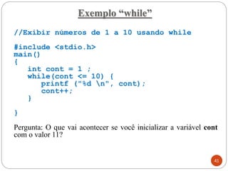Exemplo “while”
//Exibir números de 1 a 10 usando while
#include <stdio.h>
main()
{
int cont = 1 ;
while(cont <= 10) {
printf ("%d n", cont);
cont++;
}
}
Pergunta: O que vai acontecer se você inicializar a variável cont
com o valor 11?
41
 