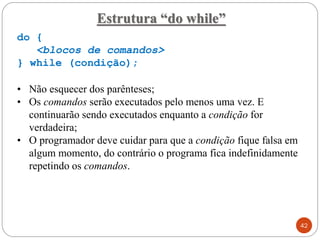 do {
<blocos de comandos>
} while (condição);
• Não esquecer dos parênteses;
• Os comandos serão executados pelo menos uma vez. E
continuarão sendo executados enquanto a condição for
verdadeira;
• O programador deve cuidar para que a condição fique falsa em
algum momento, do contrário o programa fica indefinidamente
repetindo os comandos.
Estrutura “do while”
42
 