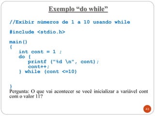 Exemplo “do while”
//Exibir números de 1 a 10 usando while
#include <stdio.h>
main()
{
int cont = 1 ;
do {
printf ("%d n", cont);
cont++;
} while (cont <=10)
}
Pergunta: O que vai acontecer se você inicializar a variável cont
com o valor 11?
43
 