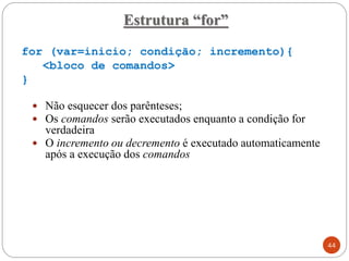 for (var=inicio; condição; incremento){
<bloco de comandos>
}
 Não esquecer dos parênteses;
 Os comandos serão executados enquanto a condição for
verdadeira
 O incremento ou decremento é executado automaticamente
após a execução dos comandos
Estrutura “for”
44
 