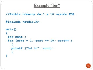 //Exibir números de 1 a 10 usando FOR
#include <stdio.h>
main()
{
int cont ;
for (cont = 1; cont <= 10; cont++ )
{
printf ("%d n", cont);
}
}
Exemplo “for”
45
 