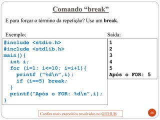 E para forçar o término da repetição? Use um break.
Exemplo: Saída:
1
2
3
4
5
Após o FOR: 5
#include <stdio.h>
#include <stdlib.h>
main(){
int i;
for (i=1; i<=10; i=i+1){
printf ("%dn",i);
if (i==5) break;
}
printf(“Após o FOR: %dn",i);
}
Comando “break”
46
Confira mais exercícios resolvidos no GITHUB
 