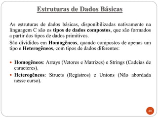 As estruturas de dados básicas, disponibilizadas nativamente na
linguagem C são os tipos de dados compostos, que são formados
a partir dos tipos de dados primitivos.
São divididos em Homogêneos, quando compostos de apenas um
tipo e Heterogêneos, com tipos de dados diferentes:
 Homogêneos: Arrays (Vetores e Matrizes) e Strings (Cadeias de
caracteres).
 Heterogêneos: Structs (Registros) e Unions (Não abordada
nesse curso).
Estruturas de Dados Básicas
48
 
