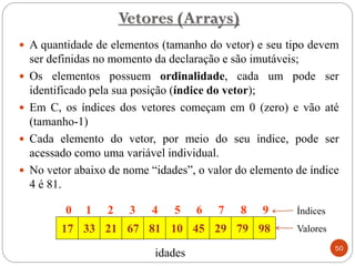 Vetores (Arrays)
 A quantidade de elementos (tamanho do vetor) e seu tipo devem
ser definidas no momento da declaração e são imutáveis;
 Os elementos possuem ordinalidade, cada um pode ser
identificado pela sua posição (índice do vetor);
 Em C, os índices dos vetores começam em 0 (zero) e vão até
(tamanho-1)
 Cada elemento do vetor, por meio do seu índice, pode ser
acessado como uma variável individual.
 No vetor abaixo de nome “idades”, o valor do elemento de índice
4 é 81.
idades
Índices
Valores
50
17 33 21 67 81 10 45 29 79 98
0 1 2 3 4 5 6 7 8 9
 