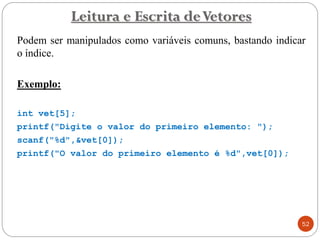 Leitura e Escrita deVetores
Podem ser manipulados como variáveis comuns, bastando indicar
o índice.
Exemplo:
int vet[5];
printf("Digite o valor do primeiro elemento: ");
scanf("%d",&vet[0]);
printf("O valor do primeiro elemento é %d",vet[0]);
52
 