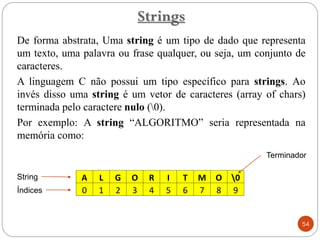 De forma abstrata, Uma string é um tipo de dado que representa
um texto, uma palavra ou frase qualquer, ou seja, um conjunto de
caracteres.
A linguagem C não possui um tipo específico para strings. Ao
invés disso uma string é um vetor de caracteres (array of chars)
terminada pelo caractere nulo (0).
Por exemplo: A string “ALGORITMO” seria representada na
memória como:
Strings
54
A L G O R I T M O 0
0 1 2 3 4 5 6 7 8 9
Índices
String
Terminador
 