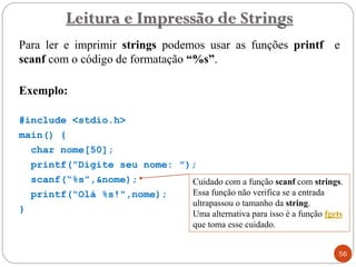 Para ler e imprimir strings podemos usar as funções printf e
scanf com o código de formatação “%s”.
Exemplo:
#include <stdio.h>
main() {
char nome[50];
printf("Digite seu nome: ");
scanf(“%s”,&nome);
printf("Olá %s!",nome);
}
Leitura e Impressão de Strings
56
Cuidado com a função scanf com strings.
Essa função não verifica se a entrada
ultrapassou o tamanho da string.
Uma alternativa para isso é a função fgets
que toma esse cuidado.
 