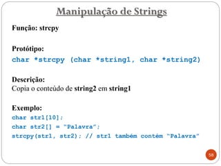 Função: strcpy
Protótipo:
char *strcpy (char *string1, char *string2)
Descrição:
Copia o conteúdo de string2 em string1
Exemplo:
char str1[10];
char str2[] = “Palavra”;
strcpy(str1, str2); // str1 também contém “Palavra”
Manipulação de Strings
58
 