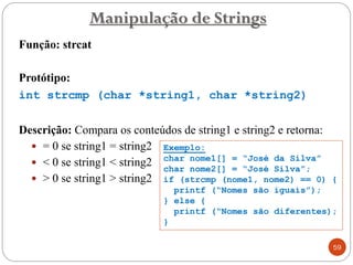 Função: strcat
Protótipo:
int strcmp (char *string1, char *string2)
Descrição: Compara os conteúdos de string1 e string2 e retorna:
 = 0 se string1 = string2
 < 0 se string1 < string2
 > 0 se string1 > string2
Manipulação de Strings
59
Exemplo:
char nome1[] = “José da Silva”
char nome2[] = “José Silva”;
if (strcmp (nome1, nome2) == 0) {
printf (“Nomes são iguais”);
} else {
printf (“Nomes são diferentes);
}
 